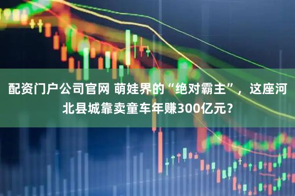 配资门户公司官网 萌娃界的“绝对霸主”，这座河北县城靠卖童车年赚300亿元？