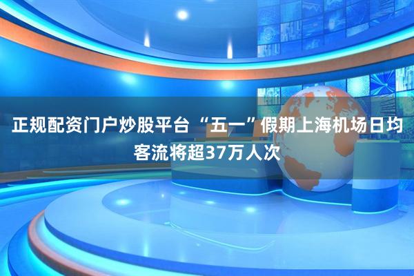正规配资门户炒股平台 “五一”假期上海机场日均客流将超37万人次