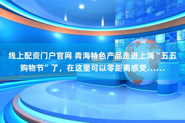 线上配资门户官网 青海特色产品走进上海“五五购物节”了，在这里可以零距离感受……