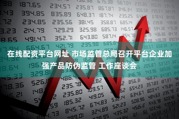 在线配资平台网址 市场监管总局召开平台企业加强产品防伪监管 工作座谈会