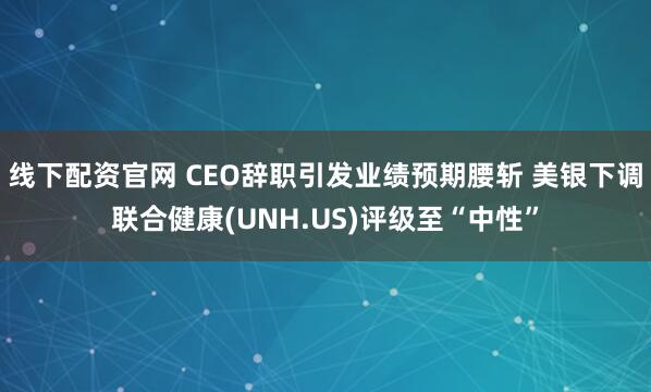 线下配资官网 CEO辞职引发业绩预期腰斩 美银下调联合健康(UNH.US)评级至“中性”