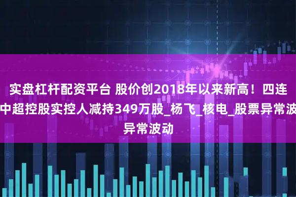 实盘杠杆配资平台 股价创2018年以来新高！四连板中超控股实控人减持349万股_杨飞_核电_股票异常波动