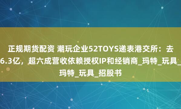 正规期货配资 潮玩企业52TOYS递表港交所：去年营收6.3亿，超六成营收依赖授权IP和经销商_玛特_玩具_招股书