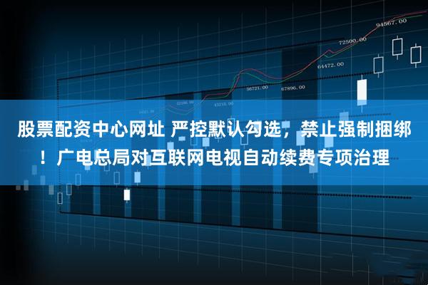 股票配资中心网址 严控默认勾选，禁止强制捆绑！广电总局对互联网电视自动续费专项治理