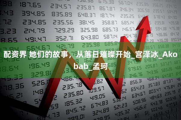 配资界 她们的故事，从落日璀璨开始_宫泽冰_Akobab_孟珂