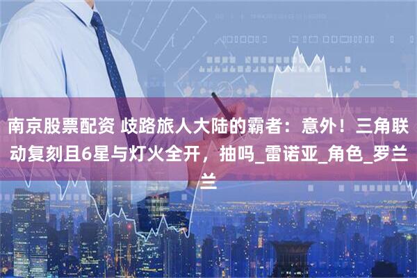 南京股票配资 歧路旅人大陆的霸者：意外！三角联动复刻且6星与灯火全开，抽吗_雷诺亚_角色_罗兰