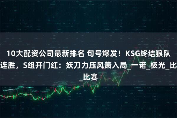 10大配资公司最新排名 句号爆发！KSG终结狼队五连胜，S组开门红：妖刀力压风箫入局_一诺_极光_比赛