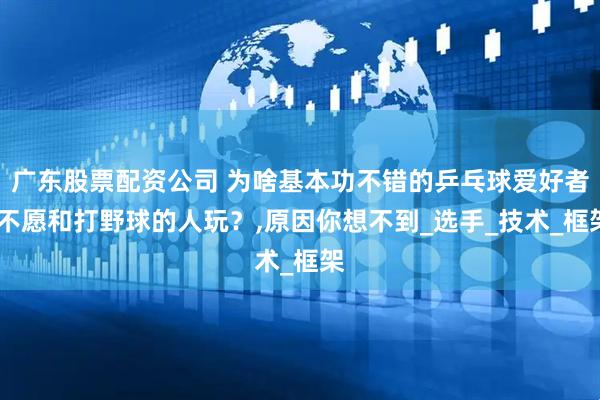 广东股票配资公司 为啥基本功不错的乒乓球爱好者,不愿和打野球的人玩？,原因你想不到_选手_技术_框架