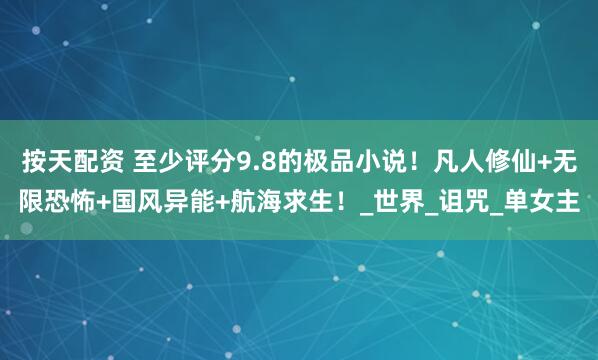 按天配资 至少评分9.8的极品小说！凡人修仙+无限恐怖+国风异能+航海求生！_世界_诅咒_单女主