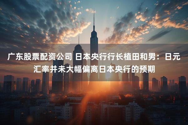 广东股票配资公司 日本央行行长植田和男：日元汇率并未大幅偏离日本央行的预期