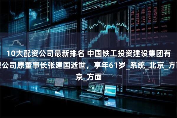 10大配资公司最新排名 中国铁工投资建设集团有限公司原董事长张建国逝世，享年61岁_系统_北京_方面