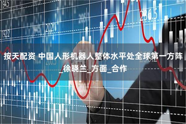 按天配资 中国人形机器人整体水平处全球第一方阵_徐晓兰_方面_合作