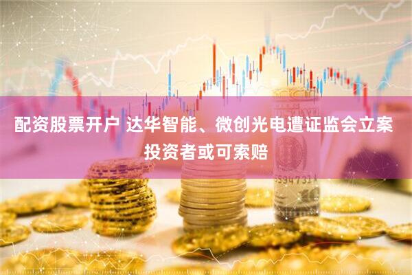配资股票开户 达华智能、微创光电遭证监会立案 投资者或可索赔
