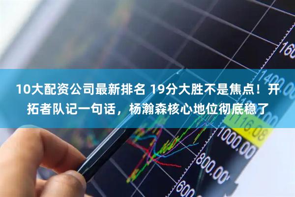 10大配资公司最新排名 19分大胜不是焦点！开拓者队记一句话，杨瀚森核心地位彻底稳了