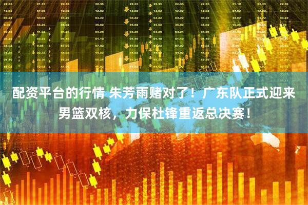 配资平台的行情 朱芳雨赌对了！广东队正式迎来男篮双核，力保杜锋重返总决赛！