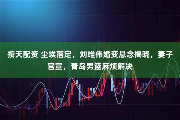 按天配资 尘埃落定，刘维伟婚变悬念揭晓，妻子官宣，青岛男篮麻烦解决