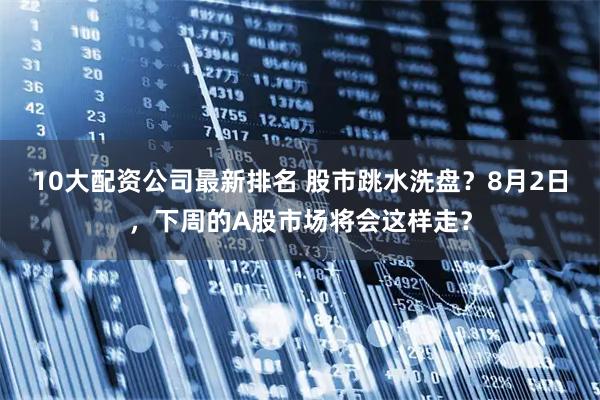 10大配资公司最新排名 股市跳水洗盘？8月2日，下周的A股市场将会这样走？