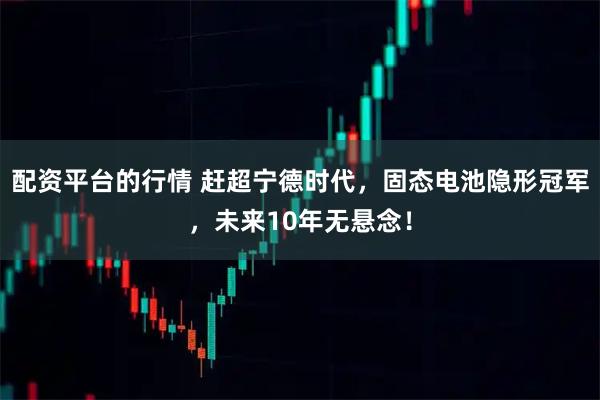 配资平台的行情 赶超宁德时代，固态电池隐形冠军，未来10年无悬念！