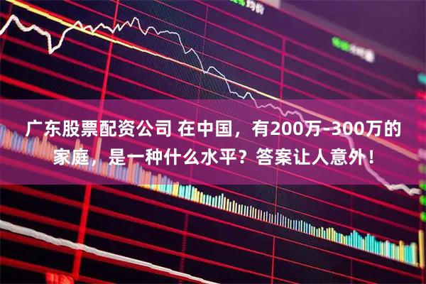广东股票配资公司 在中国，有200万-300万的家庭，是一种什么水平？答案让人意外！