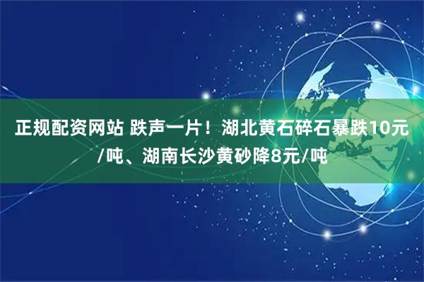 正规配资网站 跌声一片！湖北黄石碎石暴跌10元/吨、湖南长沙黄砂降8元/吨