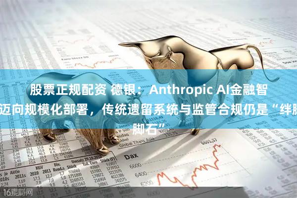股票正规配资 德银：Anthropic AI金融智能体迈向规模化部署，传统遗留系统与监管合规仍是“绊脚石”
