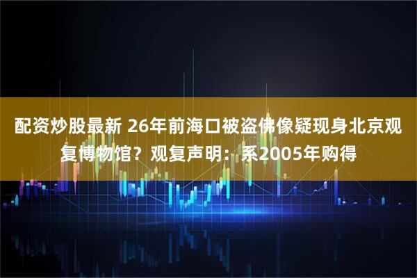 配资炒股最新 26年前海口被盗佛像疑现身北京观复博物馆？观复声明：系2005年购得