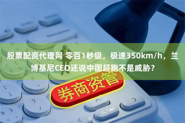 股票配资代理网 零百1秒级，极速350km/h，兰博基尼CEO还说中国超跑不是威胁？